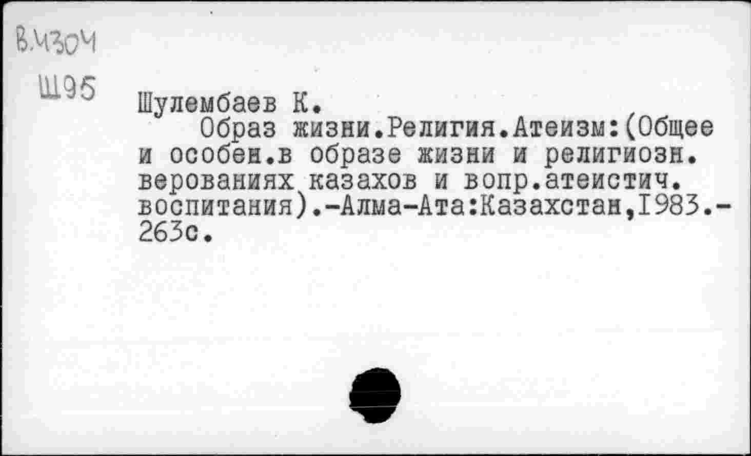 ﻿В.ЧЗоЧ
Шулембаев К.
Образ жизни.Религия.Атеизм:(Общее и особен.в образе жизни и религиозн. верованиях казахов и вопр.атеистич. воспитания).-Алма-Ата:Казахстан,1983.-263с.